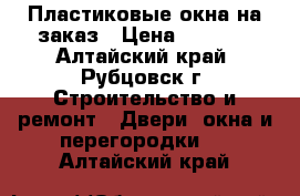 Пластиковые окна на заказ › Цена ­ 2 000 - Алтайский край, Рубцовск г. Строительство и ремонт » Двери, окна и перегородки   . Алтайский край